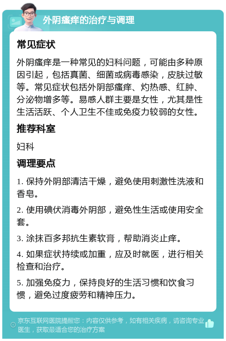 外阴瘙痒的治疗与调理 常见症状 外阴瘙痒是一种常见的妇科问题，可能由多种原因引起，包括真菌、细菌或病毒感染，皮肤过敏等。常见症状包括外阴部瘙痒、灼热感、红肿、分泌物增多等。易感人群主要是女性，尤其是性生活活跃、个人卫生不佳或免疫力较弱的女性。 推荐科室 妇科 调理要点 1. 保持外阴部清洁干燥，避免使用刺激性洗液和香皂。 2. 使用碘伏消毒外阴部，避免性生活或使用安全套。 3. 涂抹百多邦抗生素软膏，帮助消炎止痒。 4. 如果症状持续或加重，应及时就医，进行相关检查和治疗。 5. 加强免疫力，保持良好的生活习惯和饮食习惯，避免过度疲劳和精神压力。