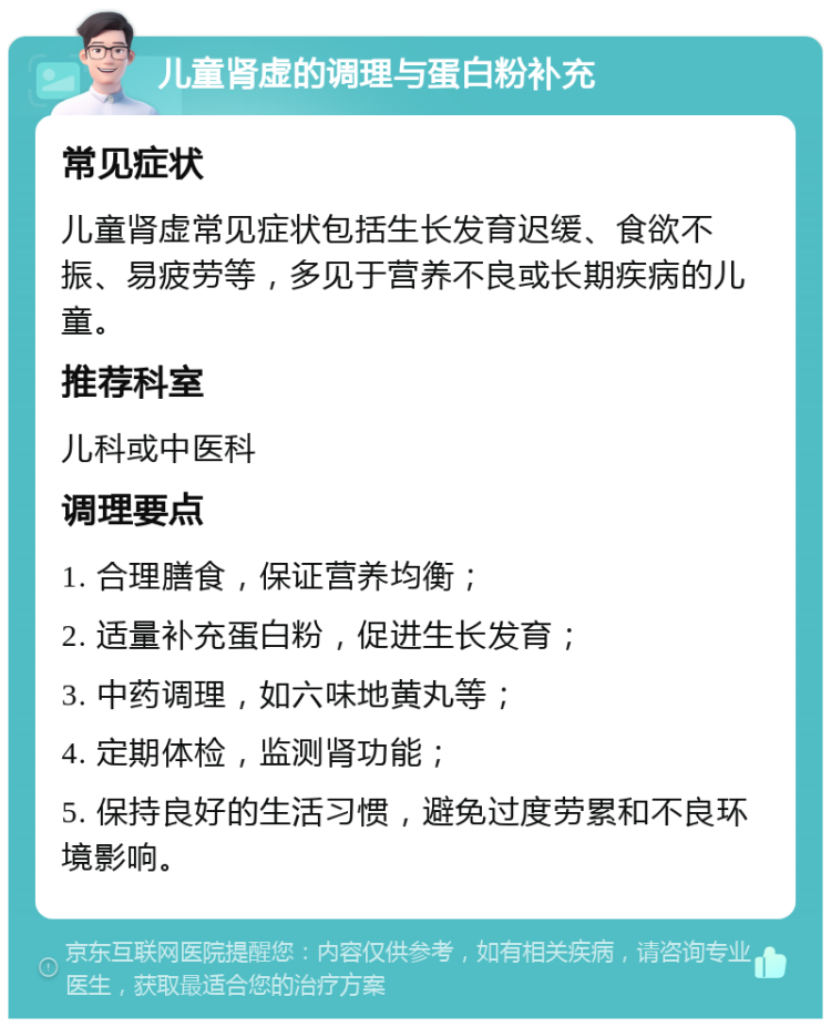 儿童肾虚的调理与蛋白粉补充 常见症状 儿童肾虚常见症状包括生长发育迟缓、食欲不振、易疲劳等，多见于营养不良或长期疾病的儿童。 推荐科室 儿科或中医科 调理要点 1. 合理膳食，保证营养均衡； 2. 适量补充蛋白粉，促进生长发育； 3. 中药调理，如六味地黄丸等； 4. 定期体检，监测肾功能； 5. 保持良好的生活习惯，避免过度劳累和不良环境影响。