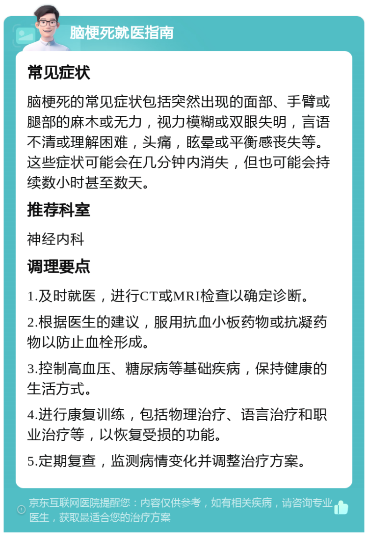 脑梗死就医指南 常见症状 脑梗死的常见症状包括突然出现的面部、手臂或腿部的麻木或无力，视力模糊或双眼失明，言语不清或理解困难，头痛，眩晕或平衡感丧失等。这些症状可能会在几分钟内消失，但也可能会持续数小时甚至数天。 推荐科室 神经内科 调理要点 1.及时就医，进行CT或MRI检查以确定诊断。 2.根据医生的建议，服用抗血小板药物或抗凝药物以防止血栓形成。 3.控制高血压、糖尿病等基础疾病，保持健康的生活方式。 4.进行康复训练，包括物理治疗、语言治疗和职业治疗等，以恢复受损的功能。 5.定期复查，监测病情变化并调整治疗方案。