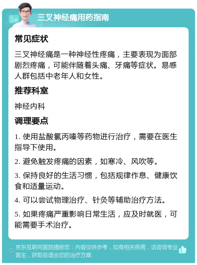 三叉神经痛用药指南 常见症状 三叉神经痛是一种神经性疼痛，主要表现为面部剧烈疼痛，可能伴随着头痛、牙痛等症状。易感人群包括中老年人和女性。 推荐科室 神经内科 调理要点 1. 使用盐酸氯丙嗪等药物进行治疗，需要在医生指导下使用。 2. 避免触发疼痛的因素，如寒冷、风吹等。 3. 保持良好的生活习惯，包括规律作息、健康饮食和适量运动。 4. 可以尝试物理治疗、针灸等辅助治疗方法。 5. 如果疼痛严重影响日常生活，应及时就医，可能需要手术治疗。