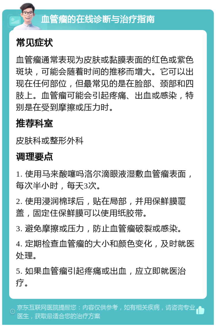 血管瘤的在线诊断与治疗指南 常见症状 血管瘤通常表现为皮肤或黏膜表面的红色或紫色斑块，可能会随着时间的推移而增大。它可以出现在任何部位，但最常见的是在脸部、颈部和四肢上。血管瘤可能会引起疼痛、出血或感染，特别是在受到摩擦或压力时。 推荐科室 皮肤科或整形外科 调理要点 1. 使用马来酸噻吗洛尔滴眼液湿敷血管瘤表面，每次半小时，每天3次。 2. 使用浸润棉球后，贴在局部，并用保鲜膜覆盖，固定住保鲜膜可以使用纸胶带。 3. 避免摩擦或压力，防止血管瘤破裂或感染。 4. 定期检查血管瘤的大小和颜色变化，及时就医处理。 5. 如果血管瘤引起疼痛或出血，应立即就医治疗。