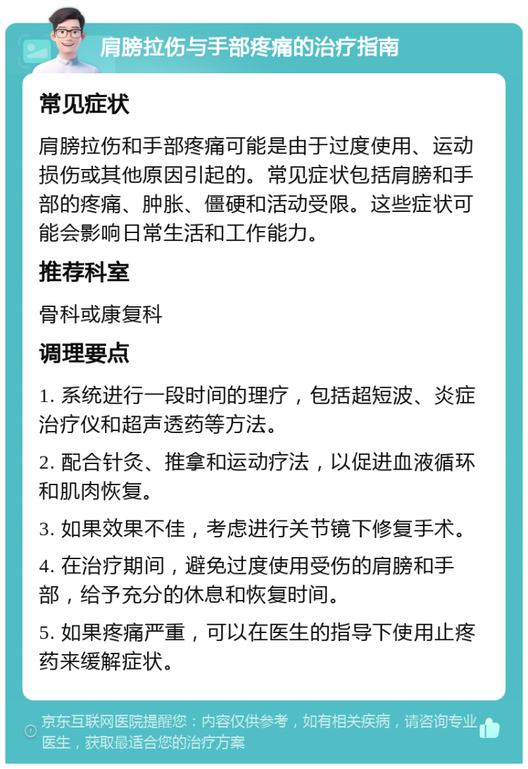 肩膀拉伤与手部疼痛的治疗指南 常见症状 肩膀拉伤和手部疼痛可能是由于过度使用、运动损伤或其他原因引起的。常见症状包括肩膀和手部的疼痛、肿胀、僵硬和活动受限。这些症状可能会影响日常生活和工作能力。 推荐科室 骨科或康复科 调理要点 1. 系统进行一段时间的理疗，包括超短波、炎症治疗仪和超声透药等方法。 2. 配合针灸、推拿和运动疗法，以促进血液循环和肌肉恢复。 3. 如果效果不佳，考虑进行关节镜下修复手术。 4. 在治疗期间，避免过度使用受伤的肩膀和手部，给予充分的休息和恢复时间。 5. 如果疼痛严重，可以在医生的指导下使用止疼药来缓解症状。