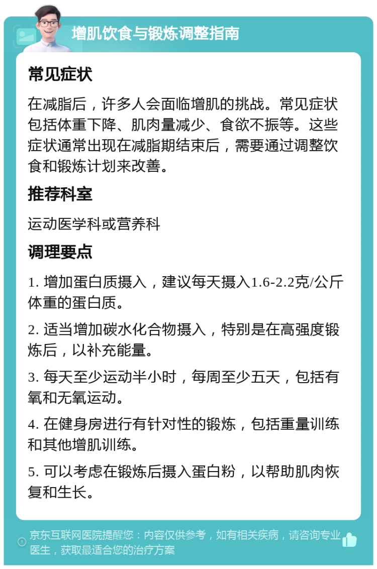 增肌饮食与锻炼调整指南 常见症状 在减脂后，许多人会面临增肌的挑战。常见症状包括体重下降、肌肉量减少、食欲不振等。这些症状通常出现在减脂期结束后，需要通过调整饮食和锻炼计划来改善。 推荐科室 运动医学科或营养科 调理要点 1. 增加蛋白质摄入，建议每天摄入1.6-2.2克/公斤体重的蛋白质。 2. 适当增加碳水化合物摄入，特别是在高强度锻炼后，以补充能量。 3. 每天至少运动半小时，每周至少五天，包括有氧和无氧运动。 4. 在健身房进行有针对性的锻炼，包括重量训练和其他增肌训练。 5. 可以考虑在锻炼后摄入蛋白粉，以帮助肌肉恢复和生长。