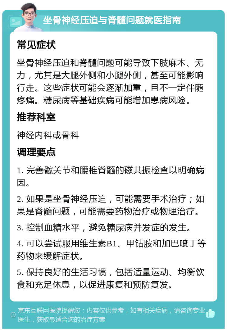 坐骨神经压迫与脊髓问题就医指南 常见症状 坐骨神经压迫和脊髓问题可能导致下肢麻木、无力，尤其是大腿外侧和小腿外侧，甚至可能影响行走。这些症状可能会逐渐加重，且不一定伴随疼痛。糖尿病等基础疾病可能增加患病风险。 推荐科室 神经内科或骨科 调理要点 1. 完善髋关节和腰椎脊髓的磁共振检查以明确病因。 2. 如果是坐骨神经压迫，可能需要手术治疗；如果是脊髓问题，可能需要药物治疗或物理治疗。 3. 控制血糖水平，避免糖尿病并发症的发生。 4. 可以尝试服用维生素B1、甲钴胺和加巴喷丁等药物来缓解症状。 5. 保持良好的生活习惯，包括适量运动、均衡饮食和充足休息，以促进康复和预防复发。