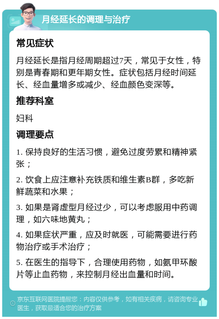 月经延长的调理与治疗 常见症状 月经延长是指月经周期超过7天，常见于女性，特别是青春期和更年期女性。症状包括月经时间延长、经血量增多或减少、经血颜色变深等。 推荐科室 妇科 调理要点 1. 保持良好的生活习惯，避免过度劳累和精神紧张； 2. 饮食上应注意补充铁质和维生素B群，多吃新鲜蔬菜和水果； 3. 如果是肾虚型月经过少，可以考虑服用中药调理，如六味地黄丸； 4. 如果症状严重，应及时就医，可能需要进行药物治疗或手术治疗； 5. 在医生的指导下，合理使用药物，如氨甲环酸片等止血药物，来控制月经出血量和时间。