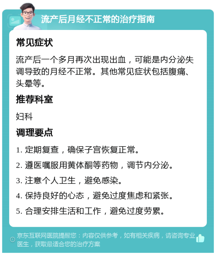 流产后月经不正常的治疗指南 常见症状 流产后一个多月再次出现出血，可能是内分泌失调导致的月经不正常。其他常见症状包括腹痛、头晕等。 推荐科室 妇科 调理要点 1. 定期复查，确保子宫恢复正常。 2. 遵医嘱服用黄体酮等药物，调节内分泌。 3. 注意个人卫生，避免感染。 4. 保持良好的心态，避免过度焦虑和紧张。 5. 合理安排生活和工作，避免过度劳累。