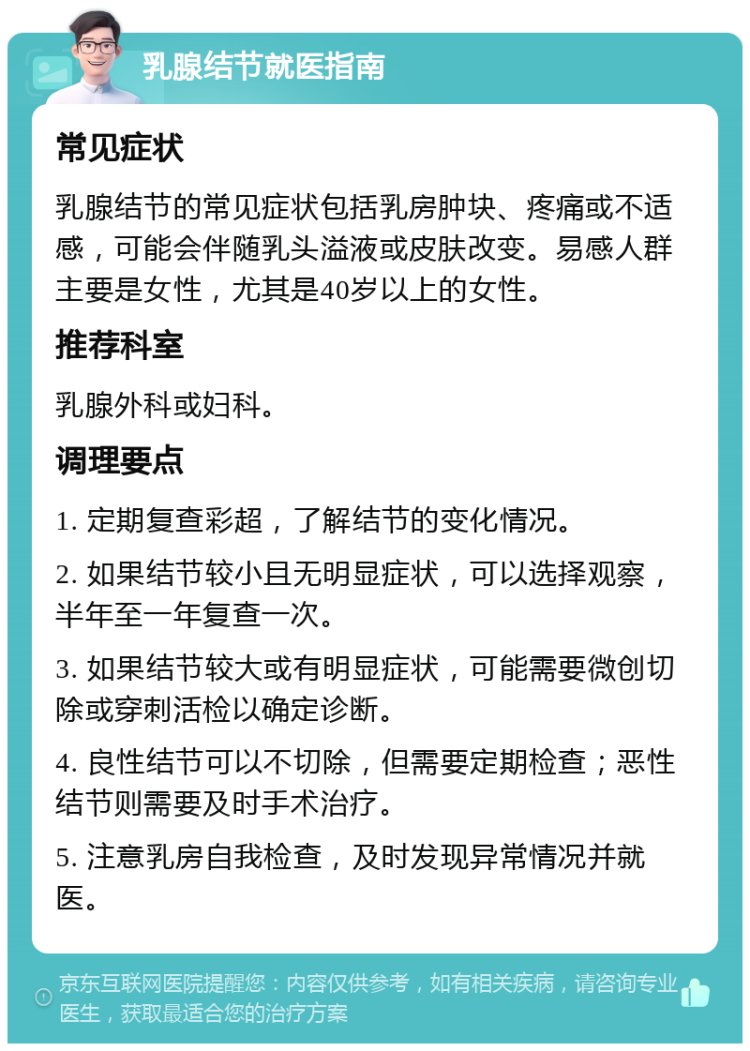 乳腺结节就医指南 常见症状 乳腺结节的常见症状包括乳房肿块、疼痛或不适感，可能会伴随乳头溢液或皮肤改变。易感人群主要是女性，尤其是40岁以上的女性。 推荐科室 乳腺外科或妇科。 调理要点 1. 定期复查彩超，了解结节的变化情况。 2. 如果结节较小且无明显症状，可以选择观察，半年至一年复查一次。 3. 如果结节较大或有明显症状，可能需要微创切除或穿刺活检以确定诊断。 4. 良性结节可以不切除，但需要定期检查；恶性结节则需要及时手术治疗。 5. 注意乳房自我检查，及时发现异常情况并就医。