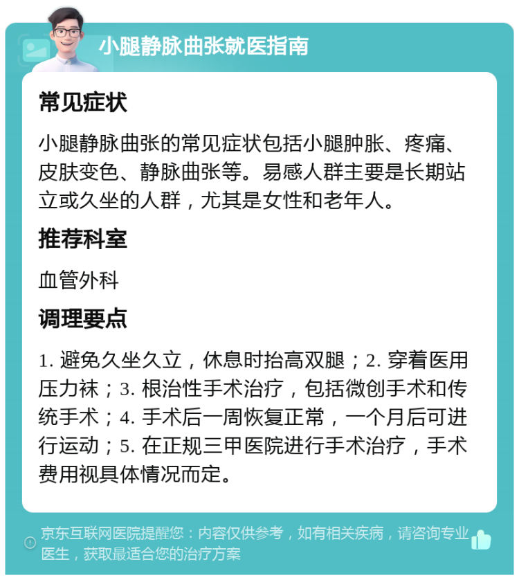 小腿静脉曲张就医指南 常见症状 小腿静脉曲张的常见症状包括小腿肿胀、疼痛、皮肤变色、静脉曲张等。易感人群主要是长期站立或久坐的人群，尤其是女性和老年人。 推荐科室 血管外科 调理要点 1. 避免久坐久立，休息时抬高双腿；2. 穿着医用压力袜；3. 根治性手术治疗，包括微创手术和传统手术；4. 手术后一周恢复正常，一个月后可进行运动；5. 在正规三甲医院进行手术治疗，手术费用视具体情况而定。