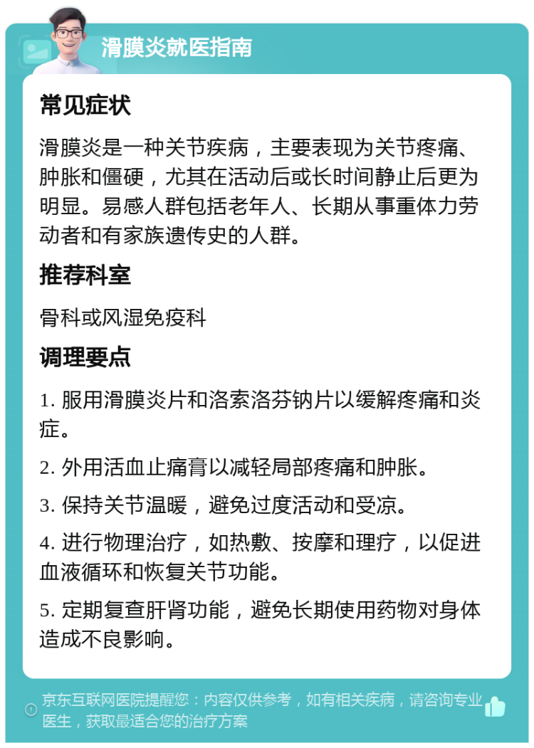 滑膜炎就医指南 常见症状 滑膜炎是一种关节疾病，主要表现为关节疼痛、肿胀和僵硬，尤其在活动后或长时间静止后更为明显。易感人群包括老年人、长期从事重体力劳动者和有家族遗传史的人群。 推荐科室 骨科或风湿免疫科 调理要点 1. 服用滑膜炎片和洛索洛芬钠片以缓解疼痛和炎症。 2. 外用活血止痛膏以减轻局部疼痛和肿胀。 3. 保持关节温暖，避免过度活动和受凉。 4. 进行物理治疗，如热敷、按摩和理疗，以促进血液循环和恢复关节功能。 5. 定期复查肝肾功能，避免长期使用药物对身体造成不良影响。