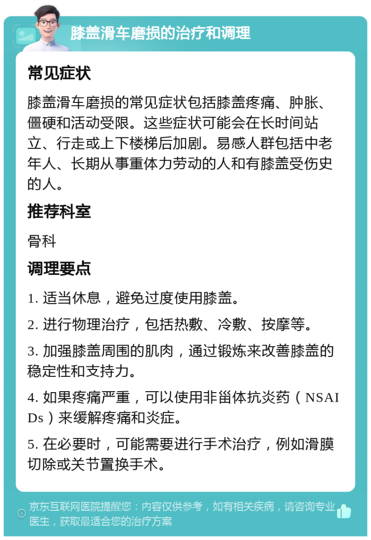 膝盖滑车磨损的治疗和调理 常见症状 膝盖滑车磨损的常见症状包括膝盖疼痛、肿胀、僵硬和活动受限。这些症状可能会在长时间站立、行走或上下楼梯后加剧。易感人群包括中老年人、长期从事重体力劳动的人和有膝盖受伤史的人。 推荐科室 骨科 调理要点 1. 适当休息，避免过度使用膝盖。 2. 进行物理治疗，包括热敷、冷敷、按摩等。 3. 加强膝盖周围的肌肉，通过锻炼来改善膝盖的稳定性和支持力。 4. 如果疼痛严重，可以使用非甾体抗炎药（NSAIDs）来缓解疼痛和炎症。 5. 在必要时，可能需要进行手术治疗，例如滑膜切除或关节置换手术。