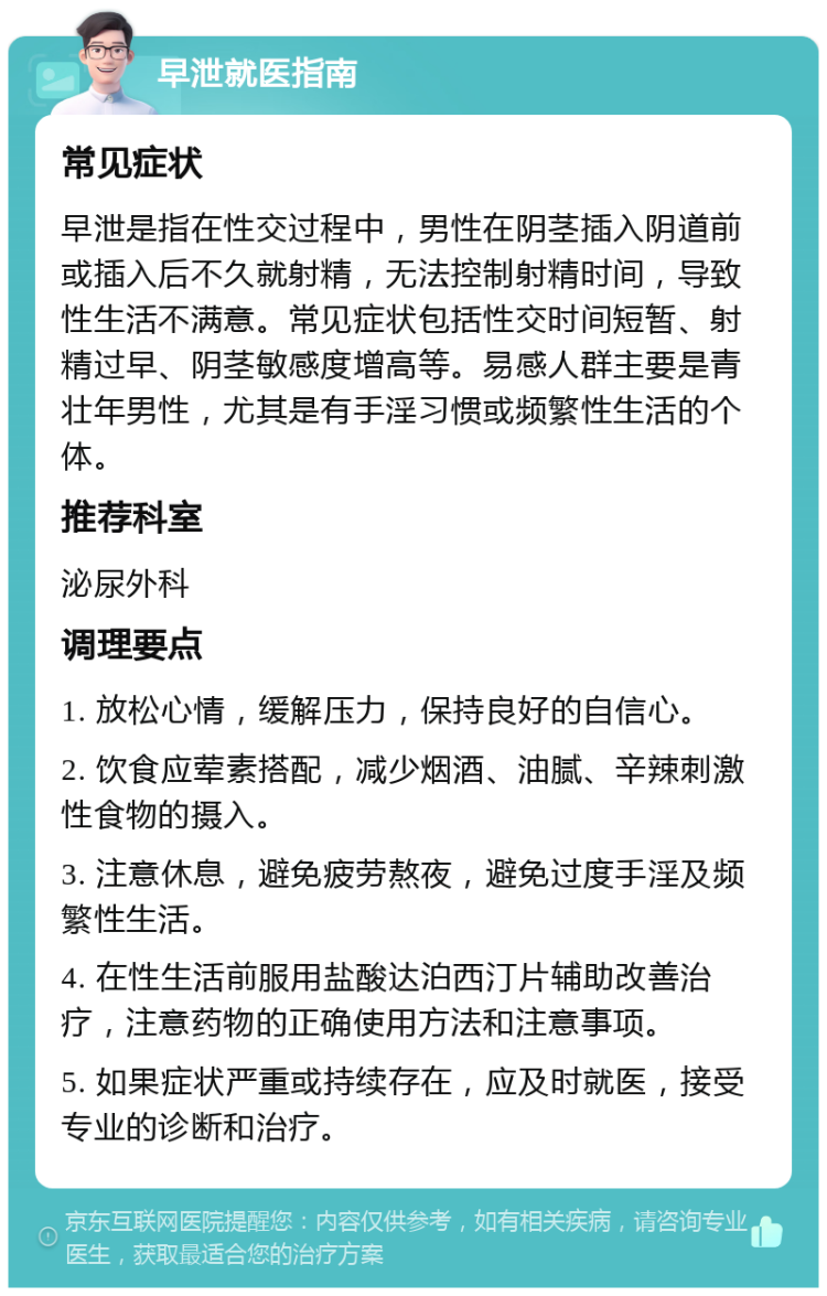 早泄就医指南 常见症状 早泄是指在性交过程中，男性在阴茎插入阴道前或插入后不久就射精，无法控制射精时间，导致性生活不满意。常见症状包括性交时间短暂、射精过早、阴茎敏感度增高等。易感人群主要是青壮年男性，尤其是有手淫习惯或频繁性生活的个体。 推荐科室 泌尿外科 调理要点 1. 放松心情，缓解压力，保持良好的自信心。 2. 饮食应荤素搭配，减少烟酒、油腻、辛辣刺激性食物的摄入。 3. 注意休息，避免疲劳熬夜，避免过度手淫及频繁性生活。 4. 在性生活前服用盐酸达泊西汀片辅助改善治疗，注意药物的正确使用方法和注意事项。 5. 如果症状严重或持续存在，应及时就医，接受专业的诊断和治疗。