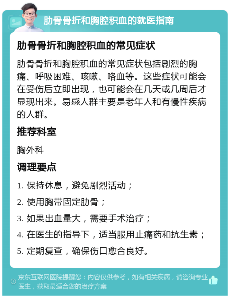 肋骨骨折和胸腔积血的就医指南 肋骨骨折和胸腔积血的常见症状 肋骨骨折和胸腔积血的常见症状包括剧烈的胸痛、呼吸困难、咳嗽、咯血等。这些症状可能会在受伤后立即出现，也可能会在几天或几周后才显现出来。易感人群主要是老年人和有慢性疾病的人群。 推荐科室 胸外科 调理要点 1. 保持休息，避免剧烈活动； 2. 使用胸带固定肋骨； 3. 如果出血量大，需要手术治疗； 4. 在医生的指导下，适当服用止痛药和抗生素； 5. 定期复查，确保伤口愈合良好。