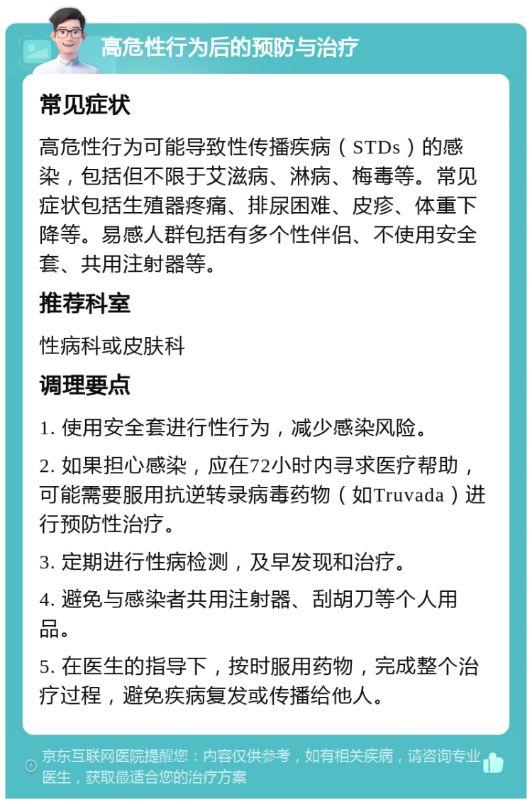 高危性行为后的预防与治疗 常见症状 高危性行为可能导致性传播疾病（STDs）的感染，包括但不限于艾滋病、淋病、梅毒等。常见症状包括生殖器疼痛、排尿困难、皮疹、体重下降等。易感人群包括有多个性伴侣、不使用安全套、共用注射器等。 推荐科室 性病科或皮肤科 调理要点 1. 使用安全套进行性行为，减少感染风险。 2. 如果担心感染，应在72小时内寻求医疗帮助，可能需要服用抗逆转录病毒药物（如Truvada）进行预防性治疗。 3. 定期进行性病检测，及早发现和治疗。 4. 避免与感染者共用注射器、刮胡刀等个人用品。 5. 在医生的指导下，按时服用药物，完成整个治疗过程，避免疾病复发或传播给他人。