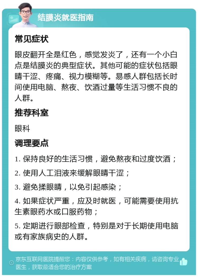 结膜炎就医指南 常见症状 眼皮翻开全是红色，感觉发炎了，还有一个小白点是结膜炎的典型症状。其他可能的症状包括眼睛干涩、疼痛、视力模糊等。易感人群包括长时间使用电脑、熬夜、饮酒过量等生活习惯不良的人群。 推荐科室 眼科 调理要点 1. 保持良好的生活习惯，避免熬夜和过度饮酒； 2. 使用人工泪液来缓解眼睛干涩； 3. 避免揉眼睛，以免引起感染； 4. 如果症状严重，应及时就医，可能需要使用抗生素眼药水或口服药物； 5. 定期进行眼部检查，特别是对于长期使用电脑或有家族病史的人群。