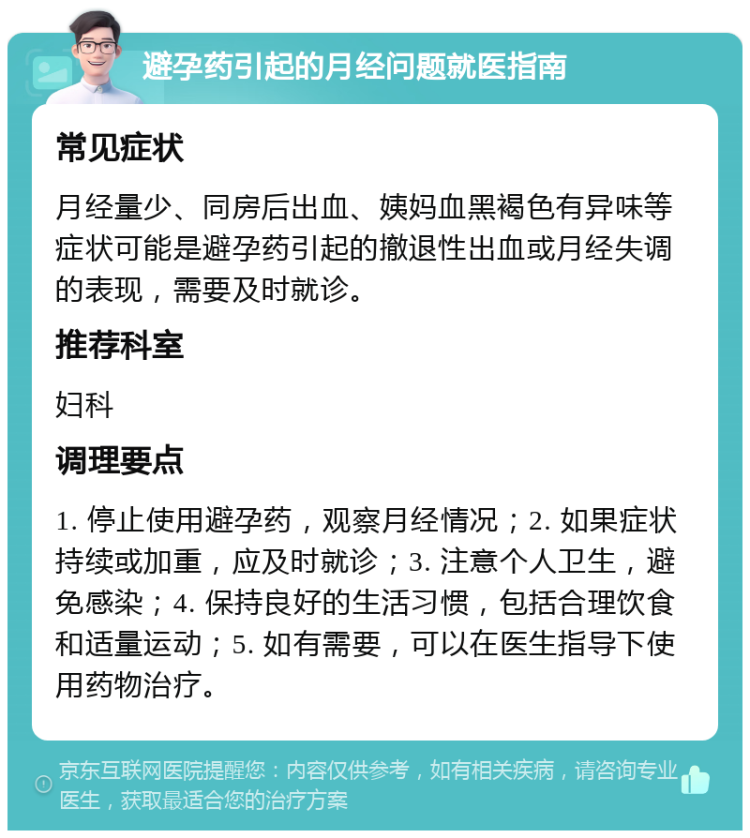 避孕药引起的月经问题就医指南 常见症状 月经量少、同房后出血、姨妈血黑褐色有异味等症状可能是避孕药引起的撤退性出血或月经失调的表现，需要及时就诊。 推荐科室 妇科 调理要点 1. 停止使用避孕药，观察月经情况；2. 如果症状持续或加重，应及时就诊；3. 注意个人卫生，避免感染；4. 保持良好的生活习惯，包括合理饮食和适量运动；5. 如有需要，可以在医生指导下使用药物治疗。