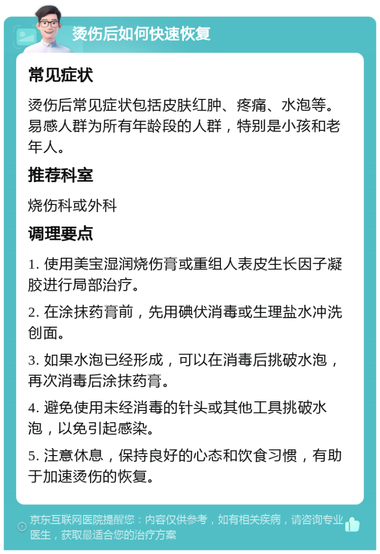 烫伤后如何快速恢复 常见症状 烫伤后常见症状包括皮肤红肿、疼痛、水泡等。易感人群为所有年龄段的人群，特别是小孩和老年人。 推荐科室 烧伤科或外科 调理要点 1. 使用美宝湿润烧伤膏或重组人表皮生长因子凝胶进行局部治疗。 2. 在涂抹药膏前，先用碘伏消毒或生理盐水冲洗创面。 3. 如果水泡已经形成，可以在消毒后挑破水泡，再次消毒后涂抹药膏。 4. 避免使用未经消毒的针头或其他工具挑破水泡，以免引起感染。 5. 注意休息，保持良好的心态和饮食习惯，有助于加速烫伤的恢复。