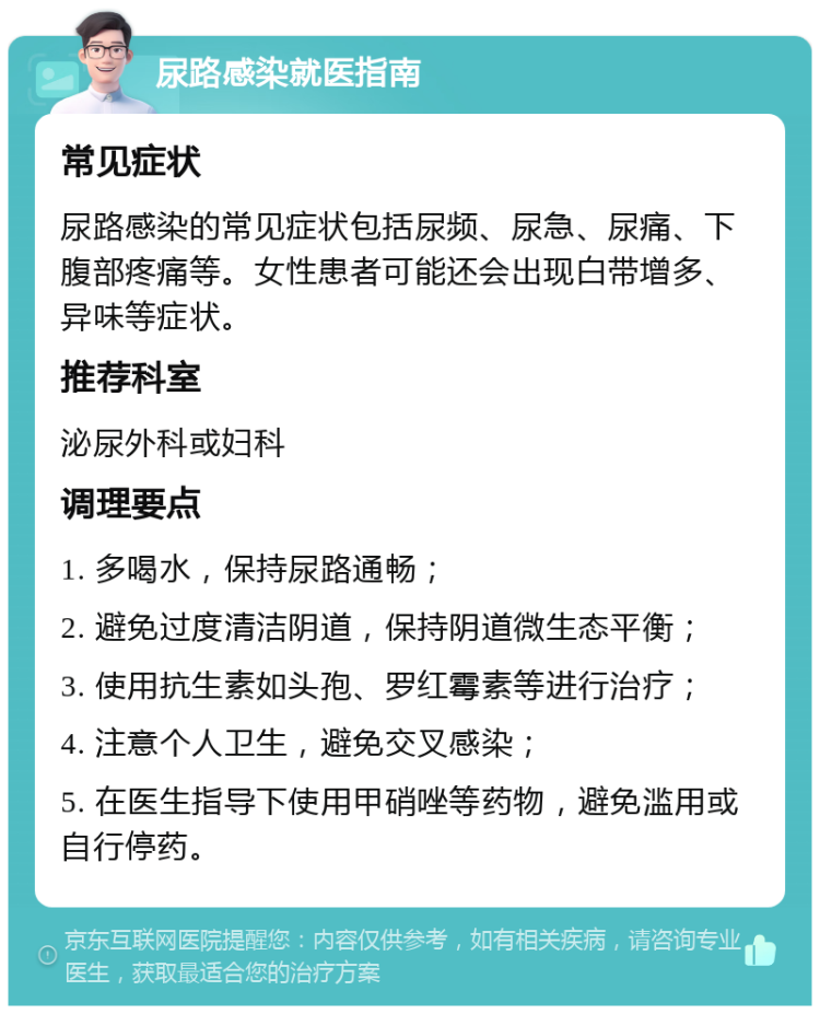 尿路感染就医指南 常见症状 尿路感染的常见症状包括尿频、尿急、尿痛、下腹部疼痛等。女性患者可能还会出现白带增多、异味等症状。 推荐科室 泌尿外科或妇科 调理要点 1. 多喝水，保持尿路通畅； 2. 避免过度清洁阴道，保持阴道微生态平衡； 3. 使用抗生素如头孢、罗红霉素等进行治疗； 4. 注意个人卫生，避免交叉感染； 5. 在医生指导下使用甲硝唑等药物，避免滥用或自行停药。