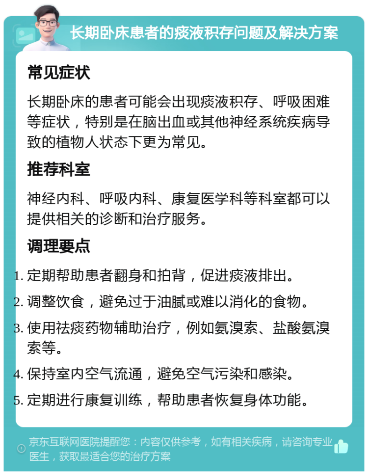 长期卧床患者的痰液积存问题及解决方案 常见症状 长期卧床的患者可能会出现痰液积存、呼吸困难等症状，特别是在脑出血或其他神经系统疾病导致的植物人状态下更为常见。 推荐科室 神经内科、呼吸内科、康复医学科等科室都可以提供相关的诊断和治疗服务。 调理要点 定期帮助患者翻身和拍背，促进痰液排出。 调整饮食，避免过于油腻或难以消化的食物。 使用祛痰药物辅助治疗，例如氨溴索、盐酸氨溴索等。 保持室内空气流通，避免空气污染和感染。 定期进行康复训练，帮助患者恢复身体功能。