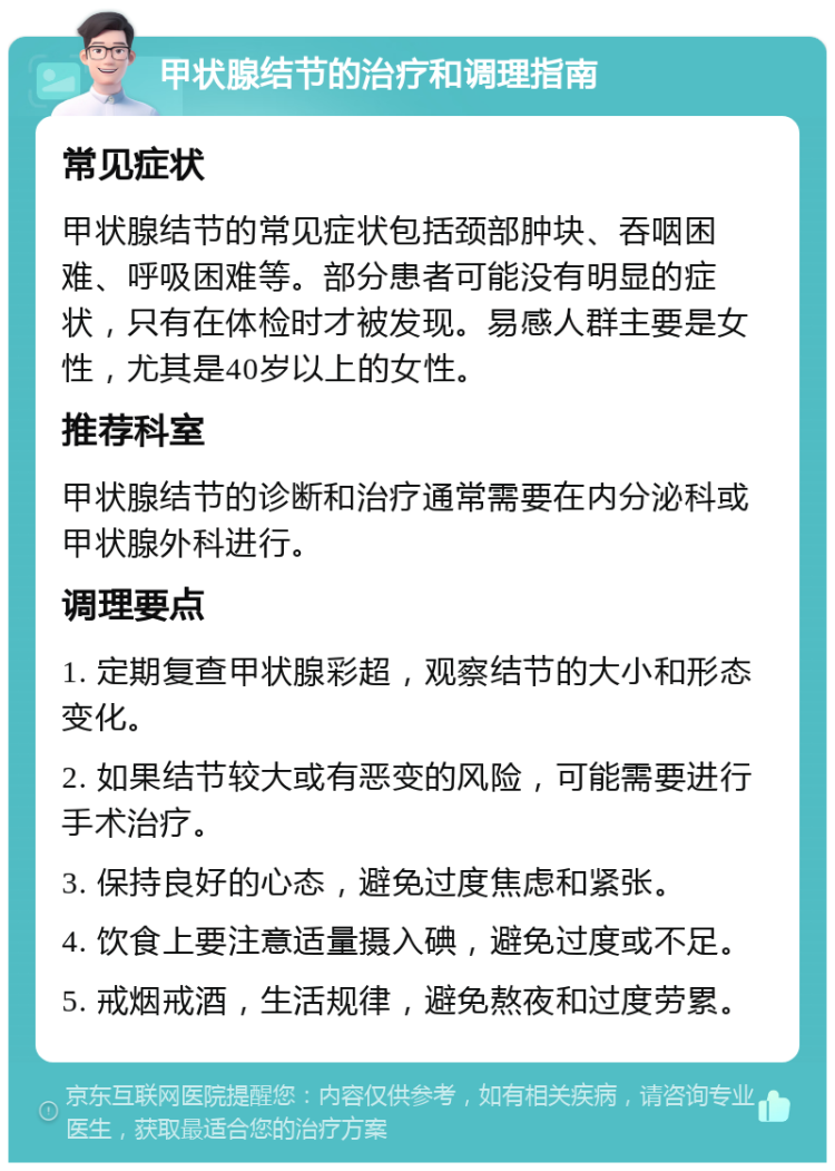 甲状腺结节的治疗和调理指南 常见症状 甲状腺结节的常见症状包括颈部肿块、吞咽困难、呼吸困难等。部分患者可能没有明显的症状，只有在体检时才被发现。易感人群主要是女性，尤其是40岁以上的女性。 推荐科室 甲状腺结节的诊断和治疗通常需要在内分泌科或甲状腺外科进行。 调理要点 1. 定期复查甲状腺彩超，观察结节的大小和形态变化。 2. 如果结节较大或有恶变的风险，可能需要进行手术治疗。 3. 保持良好的心态，避免过度焦虑和紧张。 4. 饮食上要注意适量摄入碘，避免过度或不足。 5. 戒烟戒酒，生活规律，避免熬夜和过度劳累。