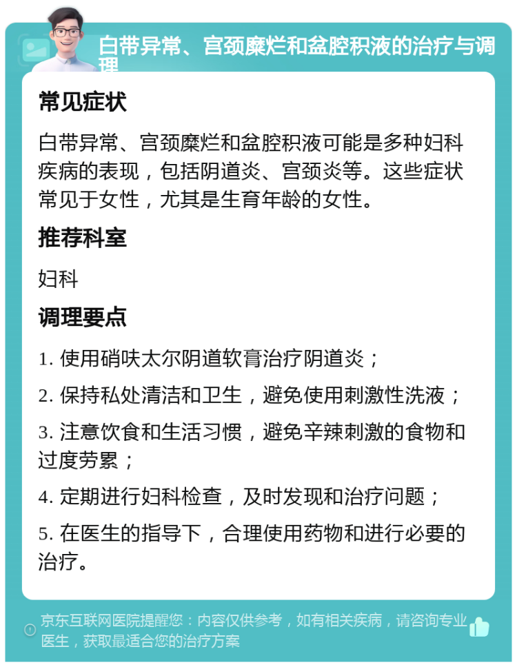 白带异常、宫颈糜烂和盆腔积液的治疗与调理 常见症状 白带异常、宫颈糜烂和盆腔积液可能是多种妇科疾病的表现，包括阴道炎、宫颈炎等。这些症状常见于女性，尤其是生育年龄的女性。 推荐科室 妇科 调理要点 1. 使用硝呋太尔阴道软膏治疗阴道炎； 2. 保持私处清洁和卫生，避免使用刺激性洗液； 3. 注意饮食和生活习惯，避免辛辣刺激的食物和过度劳累； 4. 定期进行妇科检查，及时发现和治疗问题； 5. 在医生的指导下，合理使用药物和进行必要的治疗。