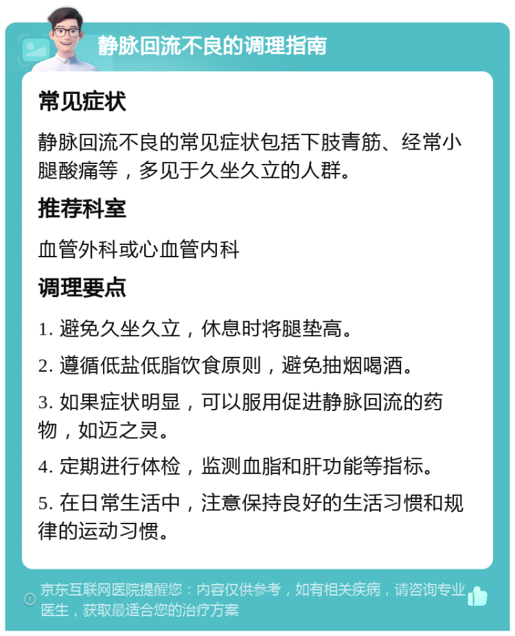 静脉回流不良的调理指南 常见症状 静脉回流不良的常见症状包括下肢青筋、经常小腿酸痛等，多见于久坐久立的人群。 推荐科室 血管外科或心血管内科 调理要点 1. 避免久坐久立，休息时将腿垫高。 2. 遵循低盐低脂饮食原则，避免抽烟喝酒。 3. 如果症状明显，可以服用促进静脉回流的药物，如迈之灵。 4. 定期进行体检，监测血脂和肝功能等指标。 5. 在日常生活中，注意保持良好的生活习惯和规律的运动习惯。