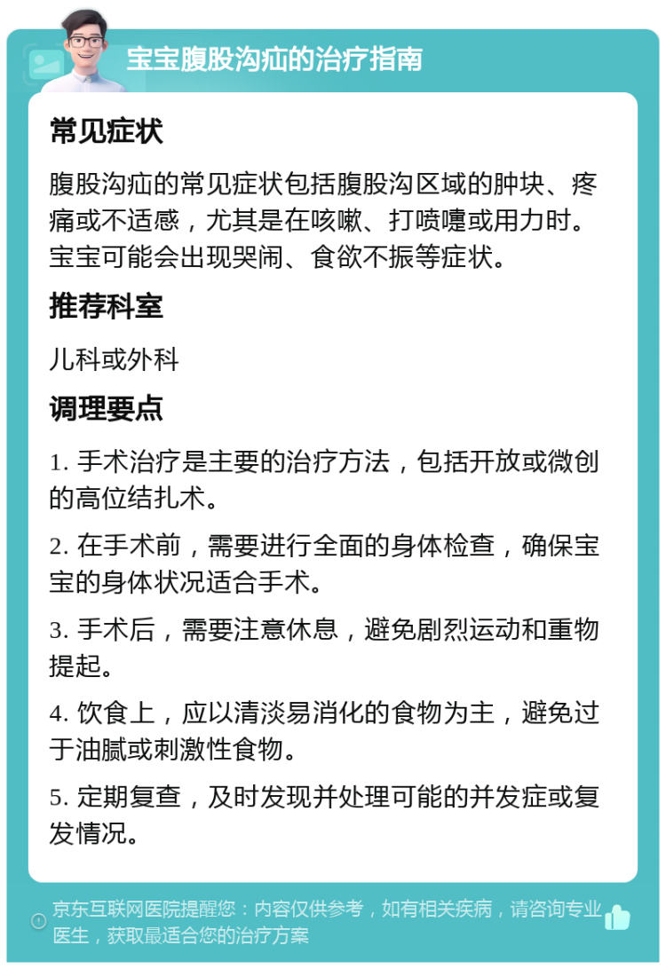 宝宝腹股沟疝的治疗指南 常见症状 腹股沟疝的常见症状包括腹股沟区域的肿块、疼痛或不适感，尤其是在咳嗽、打喷嚏或用力时。宝宝可能会出现哭闹、食欲不振等症状。 推荐科室 儿科或外科 调理要点 1. 手术治疗是主要的治疗方法，包括开放或微创的高位结扎术。 2. 在手术前，需要进行全面的身体检查，确保宝宝的身体状况适合手术。 3. 手术后，需要注意休息，避免剧烈运动和重物提起。 4. 饮食上，应以清淡易消化的食物为主，避免过于油腻或刺激性食物。 5. 定期复查，及时发现并处理可能的并发症或复发情况。