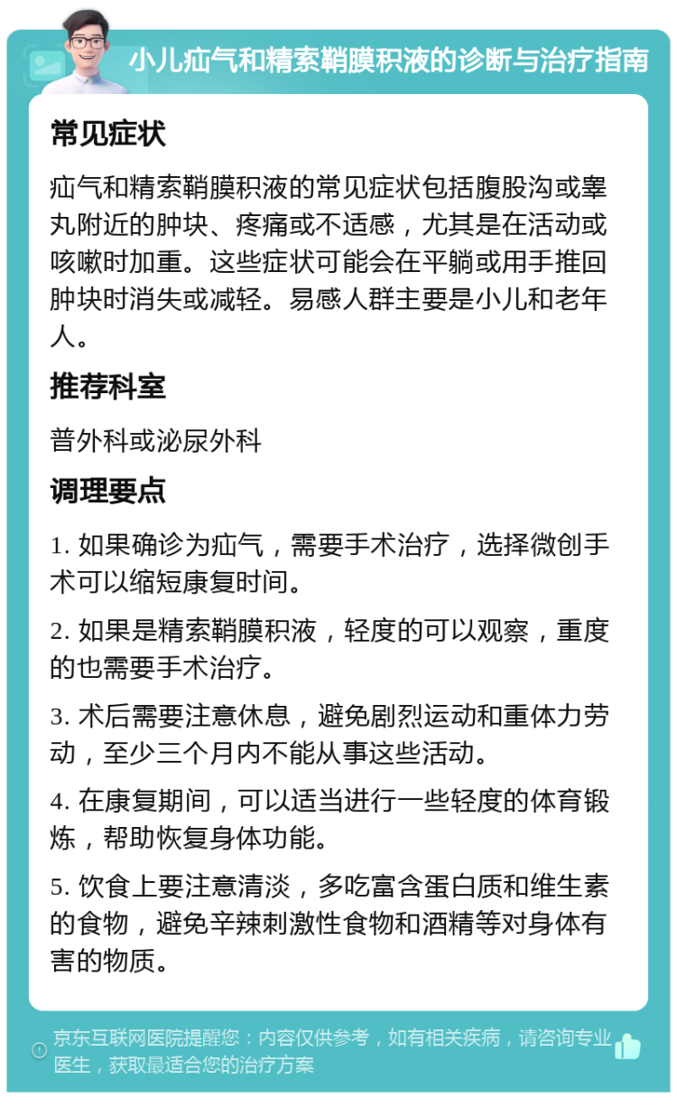 小儿疝气和精索鞘膜积液的诊断与治疗指南 常见症状 疝气和精索鞘膜积液的常见症状包括腹股沟或睾丸附近的肿块、疼痛或不适感，尤其是在活动或咳嗽时加重。这些症状可能会在平躺或用手推回肿块时消失或减轻。易感人群主要是小儿和老年人。 推荐科室 普外科或泌尿外科 调理要点 1. 如果确诊为疝气，需要手术治疗，选择微创手术可以缩短康复时间。 2. 如果是精索鞘膜积液，轻度的可以观察，重度的也需要手术治疗。 3. 术后需要注意休息，避免剧烈运动和重体力劳动，至少三个月内不能从事这些活动。 4. 在康复期间，可以适当进行一些轻度的体育锻炼，帮助恢复身体功能。 5. 饮食上要注意清淡，多吃富含蛋白质和维生素的食物，避免辛辣刺激性食物和酒精等对身体有害的物质。