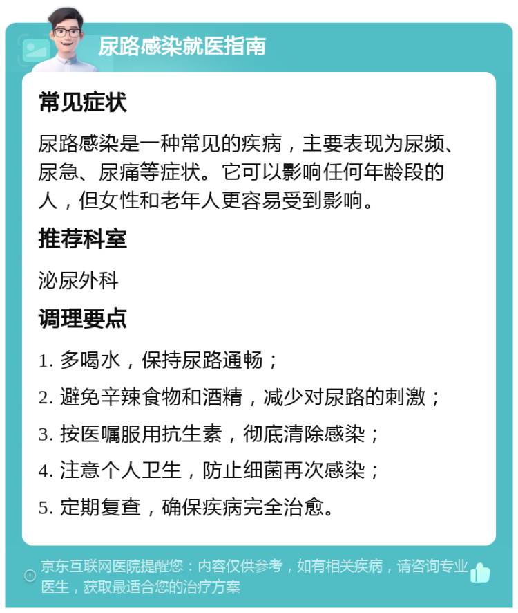 尿路感染就医指南 常见症状 尿路感染是一种常见的疾病，主要表现为尿频、尿急、尿痛等症状。它可以影响任何年龄段的人，但女性和老年人更容易受到影响。 推荐科室 泌尿外科 调理要点 1. 多喝水，保持尿路通畅； 2. 避免辛辣食物和酒精，减少对尿路的刺激； 3. 按医嘱服用抗生素，彻底清除感染； 4. 注意个人卫生，防止细菌再次感染； 5. 定期复查，确保疾病完全治愈。