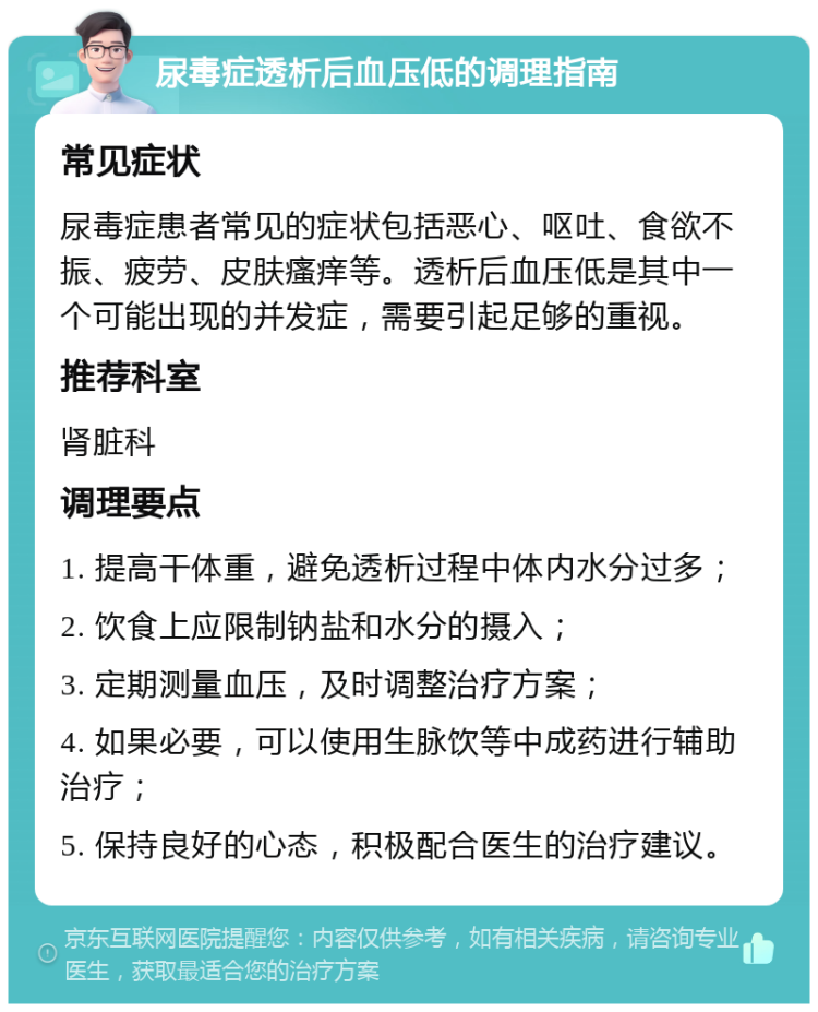 尿毒症透析后血压低的调理指南 常见症状 尿毒症患者常见的症状包括恶心、呕吐、食欲不振、疲劳、皮肤瘙痒等。透析后血压低是其中一个可能出现的并发症，需要引起足够的重视。 推荐科室 肾脏科 调理要点 1. 提高干体重，避免透析过程中体内水分过多； 2. 饮食上应限制钠盐和水分的摄入； 3. 定期测量血压，及时调整治疗方案； 4. 如果必要，可以使用生脉饮等中成药进行辅助治疗； 5. 保持良好的心态，积极配合医生的治疗建议。