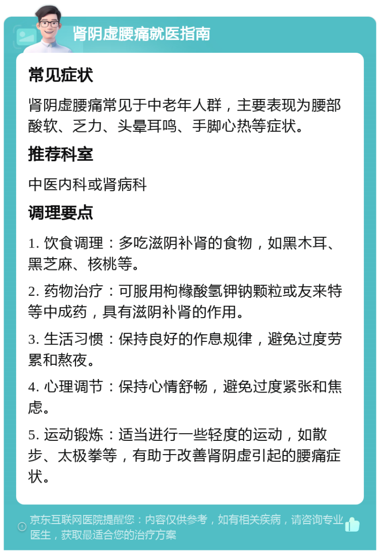 肾阴虚腰痛就医指南 常见症状 肾阴虚腰痛常见于中老年人群，主要表现为腰部酸软、乏力、头晕耳鸣、手脚心热等症状。 推荐科室 中医内科或肾病科 调理要点 1. 饮食调理：多吃滋阴补肾的食物，如黑木耳、黑芝麻、核桃等。 2. 药物治疗：可服用枸橼酸氢钾钠颗粒或友来特等中成药，具有滋阴补肾的作用。 3. 生活习惯：保持良好的作息规律，避免过度劳累和熬夜。 4. 心理调节：保持心情舒畅，避免过度紧张和焦虑。 5. 运动锻炼：适当进行一些轻度的运动，如散步、太极拳等，有助于改善肾阴虚引起的腰痛症状。