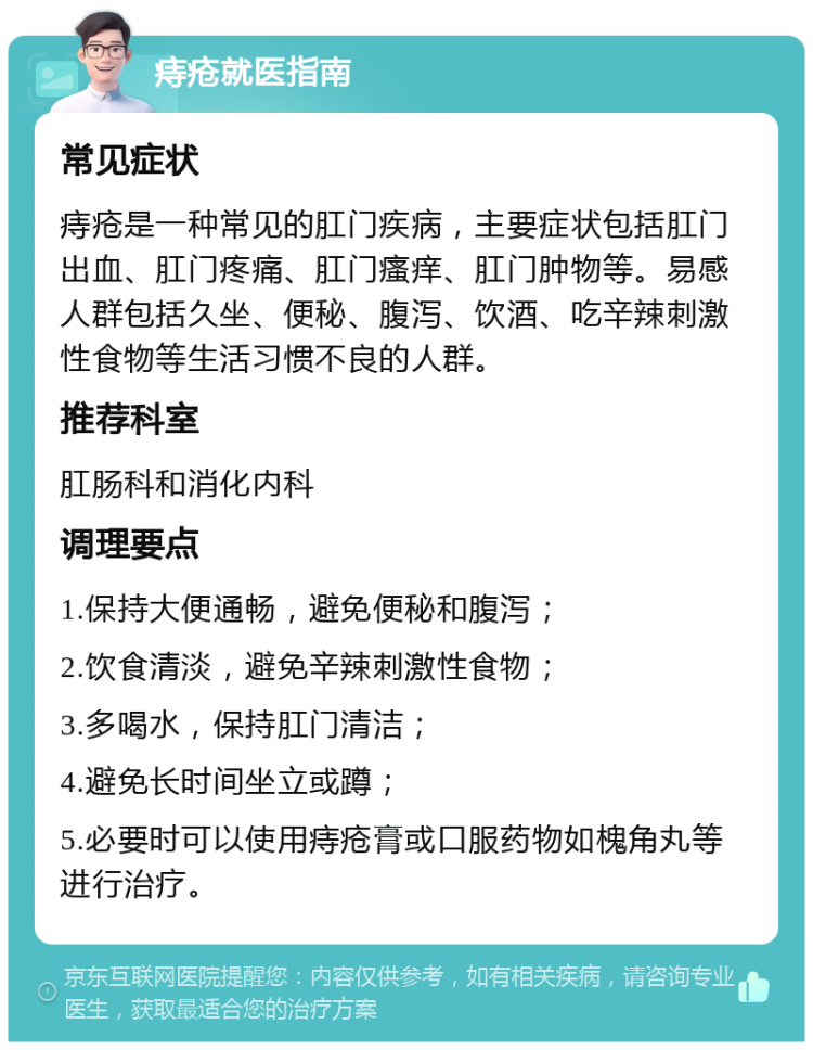 痔疮就医指南 常见症状 痔疮是一种常见的肛门疾病，主要症状包括肛门出血、肛门疼痛、肛门瘙痒、肛门肿物等。易感人群包括久坐、便秘、腹泻、饮酒、吃辛辣刺激性食物等生活习惯不良的人群。 推荐科室 肛肠科和消化内科 调理要点 1.保持大便通畅，避免便秘和腹泻； 2.饮食清淡，避免辛辣刺激性食物； 3.多喝水，保持肛门清洁； 4.避免长时间坐立或蹲； 5.必要时可以使用痔疮膏或口服药物如槐角丸等进行治疗。