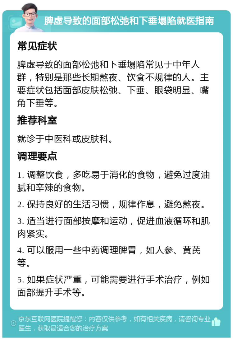 脾虚导致的面部松弛和下垂塌陷就医指南 常见症状 脾虚导致的面部松弛和下垂塌陷常见于中年人群，特别是那些长期熬夜、饮食不规律的人。主要症状包括面部皮肤松弛、下垂、眼袋明显、嘴角下垂等。 推荐科室 就诊于中医科或皮肤科。 调理要点 1. 调整饮食，多吃易于消化的食物，避免过度油腻和辛辣的食物。 2. 保持良好的生活习惯，规律作息，避免熬夜。 3. 适当进行面部按摩和运动，促进血液循环和肌肉紧实。 4. 可以服用一些中药调理脾胃，如人参、黄芪等。 5. 如果症状严重，可能需要进行手术治疗，例如面部提升手术等。