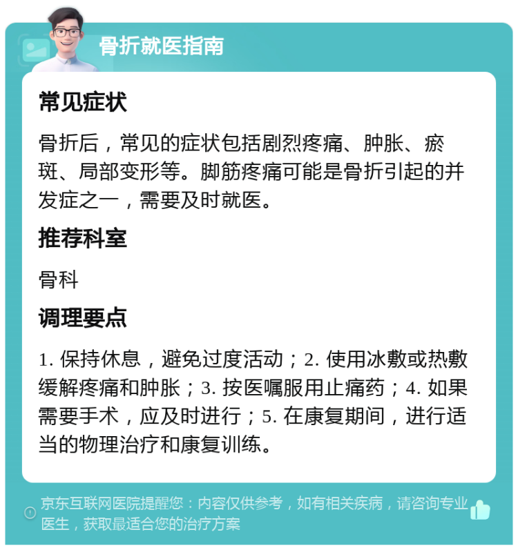 骨折就医指南 常见症状 骨折后，常见的症状包括剧烈疼痛、肿胀、瘀斑、局部变形等。脚筋疼痛可能是骨折引起的并发症之一，需要及时就医。 推荐科室 骨科 调理要点 1. 保持休息，避免过度活动；2. 使用冰敷或热敷缓解疼痛和肿胀；3. 按医嘱服用止痛药；4. 如果需要手术，应及时进行；5. 在康复期间，进行适当的物理治疗和康复训练。