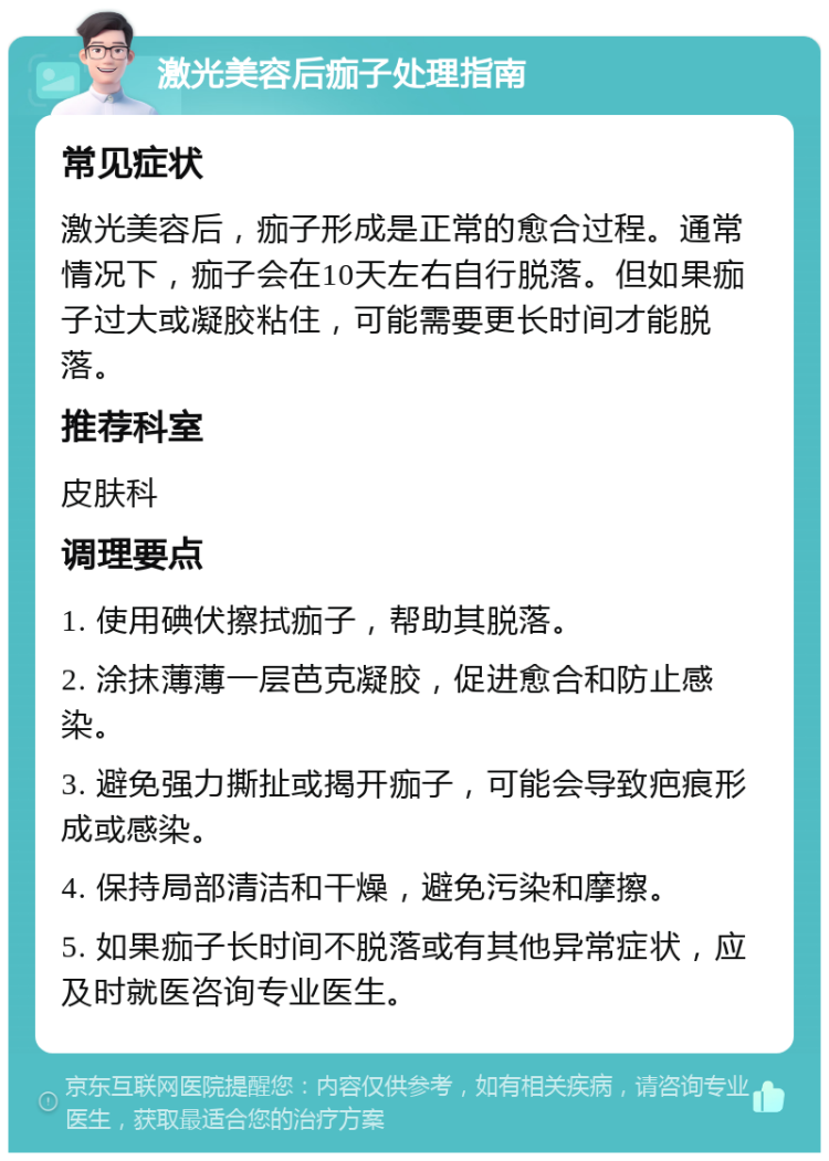 激光美容后痂子处理指南 常见症状 激光美容后，痂子形成是正常的愈合过程。通常情况下，痂子会在10天左右自行脱落。但如果痂子过大或凝胶粘住，可能需要更长时间才能脱落。 推荐科室 皮肤科 调理要点 1. 使用碘伏擦拭痂子，帮助其脱落。 2. 涂抹薄薄一层芭克凝胶，促进愈合和防止感染。 3. 避免强力撕扯或揭开痂子，可能会导致疤痕形成或感染。 4. 保持局部清洁和干燥，避免污染和摩擦。 5. 如果痂子长时间不脱落或有其他异常症状，应及时就医咨询专业医生。