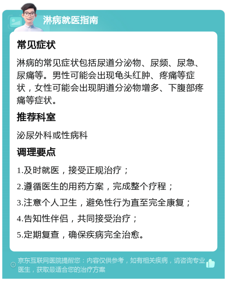 淋病就医指南 常见症状 淋病的常见症状包括尿道分泌物、尿频、尿急、尿痛等。男性可能会出现龟头红肿、疼痛等症状，女性可能会出现阴道分泌物增多、下腹部疼痛等症状。 推荐科室 泌尿外科或性病科 调理要点 1.及时就医，接受正规治疗； 2.遵循医生的用药方案，完成整个疗程； 3.注意个人卫生，避免性行为直至完全康复； 4.告知性伴侣，共同接受治疗； 5.定期复查，确保疾病完全治愈。