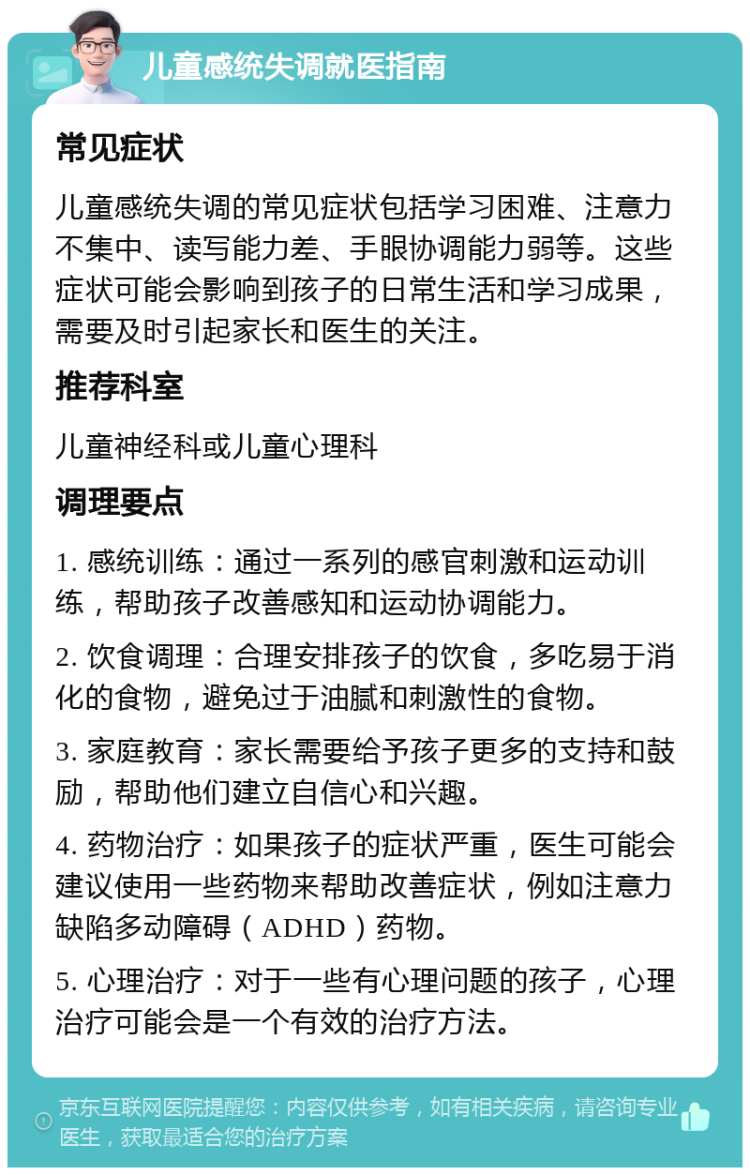 儿童感统失调就医指南 常见症状 儿童感统失调的常见症状包括学习困难、注意力不集中、读写能力差、手眼协调能力弱等。这些症状可能会影响到孩子的日常生活和学习成果，需要及时引起家长和医生的关注。 推荐科室 儿童神经科或儿童心理科 调理要点 1. 感统训练：通过一系列的感官刺激和运动训练，帮助孩子改善感知和运动协调能力。 2. 饮食调理：合理安排孩子的饮食，多吃易于消化的食物，避免过于油腻和刺激性的食物。 3. 家庭教育：家长需要给予孩子更多的支持和鼓励，帮助他们建立自信心和兴趣。 4. 药物治疗：如果孩子的症状严重，医生可能会建议使用一些药物来帮助改善症状，例如注意力缺陷多动障碍（ADHD）药物。 5. 心理治疗：对于一些有心理问题的孩子，心理治疗可能会是一个有效的治疗方法。