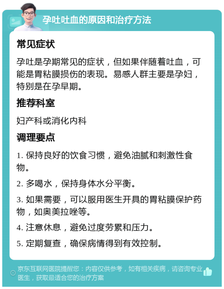 孕吐吐血的原因和治疗方法 常见症状 孕吐是孕期常见的症状，但如果伴随着吐血，可能是胃粘膜损伤的表现。易感人群主要是孕妇，特别是在孕早期。 推荐科室 妇产科或消化内科 调理要点 1. 保持良好的饮食习惯，避免油腻和刺激性食物。 2. 多喝水，保持身体水分平衡。 3. 如果需要，可以服用医生开具的胃粘膜保护药物，如奥美拉唑等。 4. 注意休息，避免过度劳累和压力。 5. 定期复查，确保病情得到有效控制。