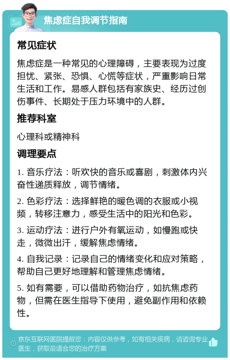 焦虑症自我调节指南 常见症状 焦虑症是一种常见的心理障碍，主要表现为过度担忧、紧张、恐惧、心慌等症状，严重影响日常生活和工作。易感人群包括有家族史、经历过创伤事件、长期处于压力环境中的人群。 推荐科室 心理科或精神科 调理要点 1. 音乐疗法：听欢快的音乐或喜剧，刺激体内兴奋性递质释放，调节情绪。 2. 色彩疗法：选择鲜艳的暖色调的衣服或小视频，转移注意力，感受生活中的阳光和色彩。 3. 运动疗法：进行户外有氧运动，如慢跑或快走，微微出汗，缓解焦虑情绪。 4. 自我记录：记录自己的情绪变化和应对策略，帮助自己更好地理解和管理焦虑情绪。 5. 如有需要，可以借助药物治疗，如抗焦虑药物，但需在医生指导下使用，避免副作用和依赖性。