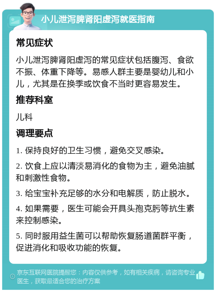 小儿泄泻脾肾阳虚泻就医指南 常见症状 小儿泄泻脾肾阳虚泻的常见症状包括腹泻、食欲不振、体重下降等。易感人群主要是婴幼儿和小儿，尤其是在换季或饮食不当时更容易发生。 推荐科室 儿科 调理要点 1. 保持良好的卫生习惯，避免交叉感染。 2. 饮食上应以清淡易消化的食物为主，避免油腻和刺激性食物。 3. 给宝宝补充足够的水分和电解质，防止脱水。 4. 如果需要，医生可能会开具头孢克肟等抗生素来控制感染。 5. 同时服用益生菌可以帮助恢复肠道菌群平衡，促进消化和吸收功能的恢复。