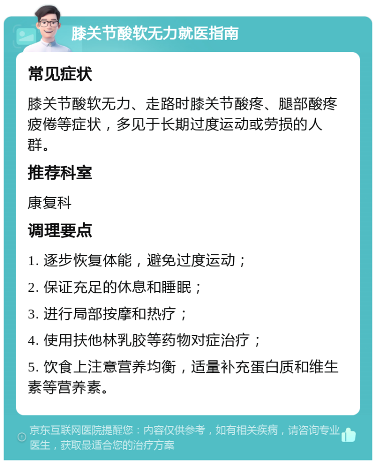 膝关节酸软无力就医指南 常见症状 膝关节酸软无力、走路时膝关节酸疼、腿部酸疼疲倦等症状，多见于长期过度运动或劳损的人群。 推荐科室 康复科 调理要点 1. 逐步恢复体能，避免过度运动； 2. 保证充足的休息和睡眠； 3. 进行局部按摩和热疗； 4. 使用扶他林乳胶等药物对症治疗； 5. 饮食上注意营养均衡，适量补充蛋白质和维生素等营养素。