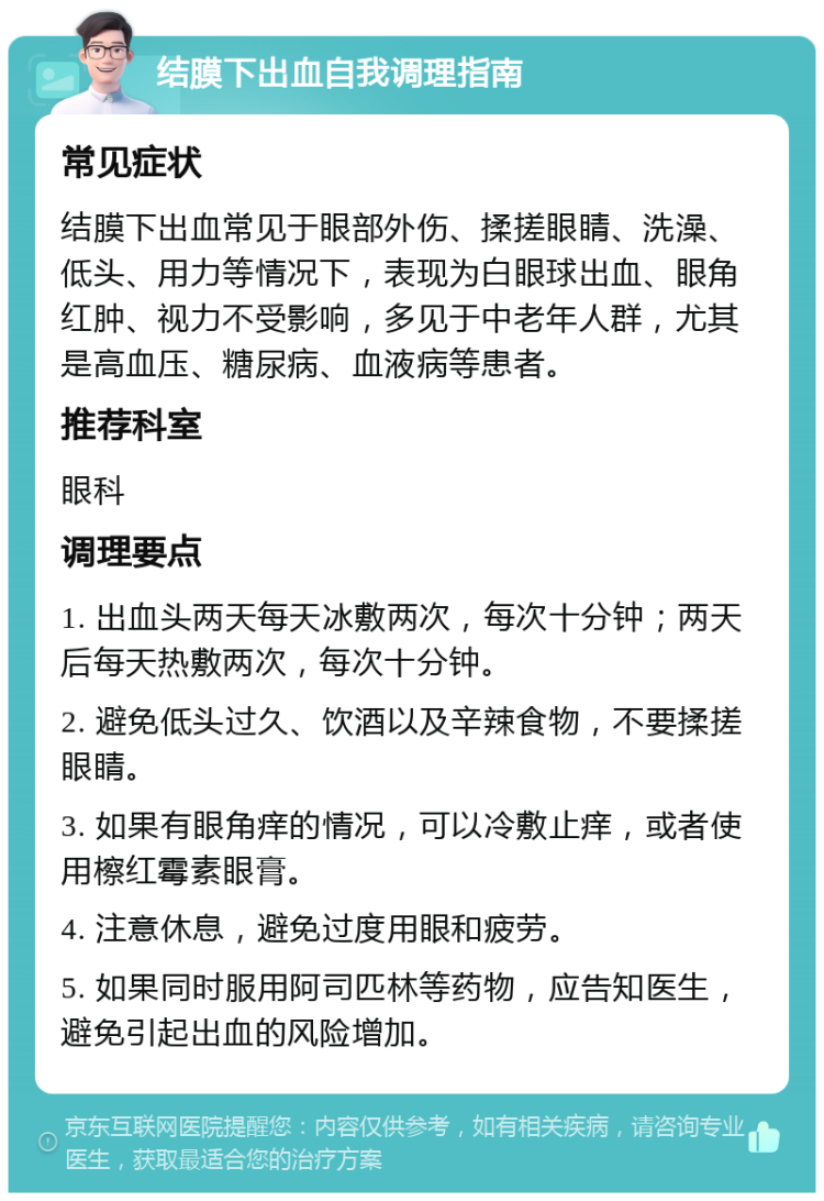 结膜下出血自我调理指南 常见症状 结膜下出血常见于眼部外伤、揉搓眼睛、洗澡、低头、用力等情况下，表现为白眼球出血、眼角红肿、视力不受影响，多见于中老年人群，尤其是高血压、糖尿病、血液病等患者。 推荐科室 眼科 调理要点 1. 出血头两天每天冰敷两次，每次十分钟；两天后每天热敷两次，每次十分钟。 2. 避免低头过久、饮酒以及辛辣食物，不要揉搓眼睛。 3. 如果有眼角痒的情况，可以冷敷止痒，或者使用檫红霉素眼膏。 4. 注意休息，避免过度用眼和疲劳。 5. 如果同时服用阿司匹林等药物，应告知医生，避免引起出血的风险增加。