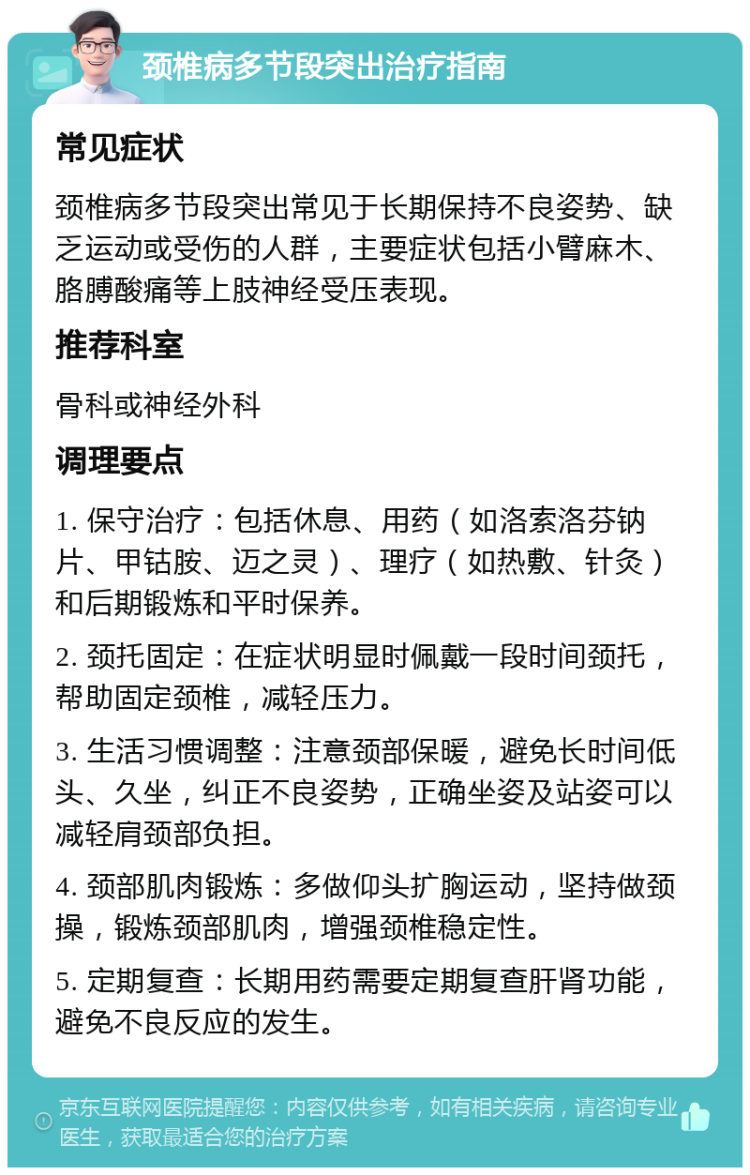 颈椎病多节段突出治疗指南 常见症状 颈椎病多节段突出常见于长期保持不良姿势、缺乏运动或受伤的人群，主要症状包括小臂麻木、胳膊酸痛等上肢神经受压表现。 推荐科室 骨科或神经外科 调理要点 1. 保守治疗：包括休息、用药（如洛索洛芬钠片、甲钴胺、迈之灵）、理疗（如热敷、针灸）和后期锻炼和平时保养。 2. 颈托固定：在症状明显时佩戴一段时间颈托，帮助固定颈椎，减轻压力。 3. 生活习惯调整：注意颈部保暖，避免长时间低头、久坐，纠正不良姿势，正确坐姿及站姿可以减轻肩颈部负担。 4. 颈部肌肉锻炼：多做仰头扩胸运动，坚持做颈操，锻炼颈部肌肉，增强颈椎稳定性。 5. 定期复查：长期用药需要定期复查肝肾功能，避免不良反应的发生。