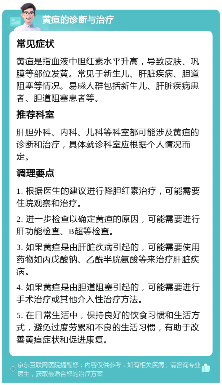 黄疸的诊断与治疗 常见症状 黄疸是指血液中胆红素水平升高，导致皮肤、巩膜等部位发黄。常见于新生儿、肝脏疾病、胆道阻塞等情况。易感人群包括新生儿、肝脏疾病患者、胆道阻塞患者等。 推荐科室 肝胆外科、内科、儿科等科室都可能涉及黄疸的诊断和治疗，具体就诊科室应根据个人情况而定。 调理要点 1. 根据医生的建议进行降胆红素治疗，可能需要住院观察和治疗。 2. 进一步检查以确定黄疸的原因，可能需要进行肝功能检查、B超等检查。 3. 如果黄疸是由肝脏疾病引起的，可能需要使用药物如丙戊酸钠、乙酰半胱氨酸等来治疗肝脏疾病。 4. 如果黄疸是由胆道阻塞引起的，可能需要进行手术治疗或其他介入性治疗方法。 5. 在日常生活中，保持良好的饮食习惯和生活方式，避免过度劳累和不良的生活习惯，有助于改善黄疸症状和促进康复。