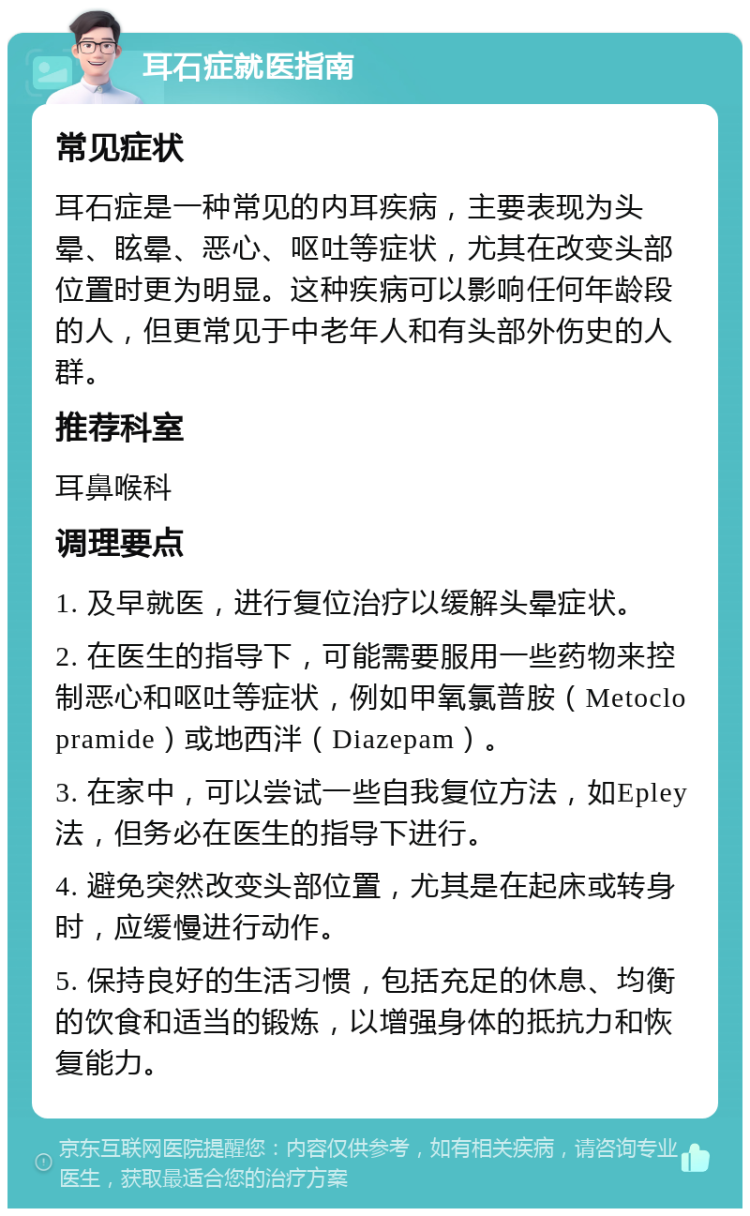 耳石症就医指南 常见症状 耳石症是一种常见的内耳疾病，主要表现为头晕、眩晕、恶心、呕吐等症状，尤其在改变头部位置时更为明显。这种疾病可以影响任何年龄段的人，但更常见于中老年人和有头部外伤史的人群。 推荐科室 耳鼻喉科 调理要点 1. 及早就医，进行复位治疗以缓解头晕症状。 2. 在医生的指导下，可能需要服用一些药物来控制恶心和呕吐等症状，例如甲氧氯普胺（Metoclopramide）或地西泮（Diazepam）。 3. 在家中，可以尝试一些自我复位方法，如Epley法，但务必在医生的指导下进行。 4. 避免突然改变头部位置，尤其是在起床或转身时，应缓慢进行动作。 5. 保持良好的生活习惯，包括充足的休息、均衡的饮食和适当的锻炼，以增强身体的抵抗力和恢复能力。