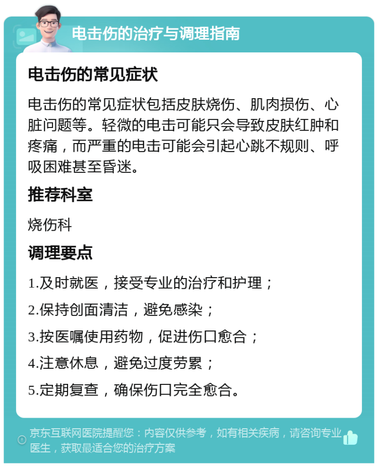 电击伤的治疗与调理指南 电击伤的常见症状 电击伤的常见症状包括皮肤烧伤、肌肉损伤、心脏问题等。轻微的电击可能只会导致皮肤红肿和疼痛，而严重的电击可能会引起心跳不规则、呼吸困难甚至昏迷。 推荐科室 烧伤科 调理要点 1.及时就医，接受专业的治疗和护理； 2.保持创面清洁，避免感染； 3.按医嘱使用药物，促进伤口愈合； 4.注意休息，避免过度劳累； 5.定期复查，确保伤口完全愈合。