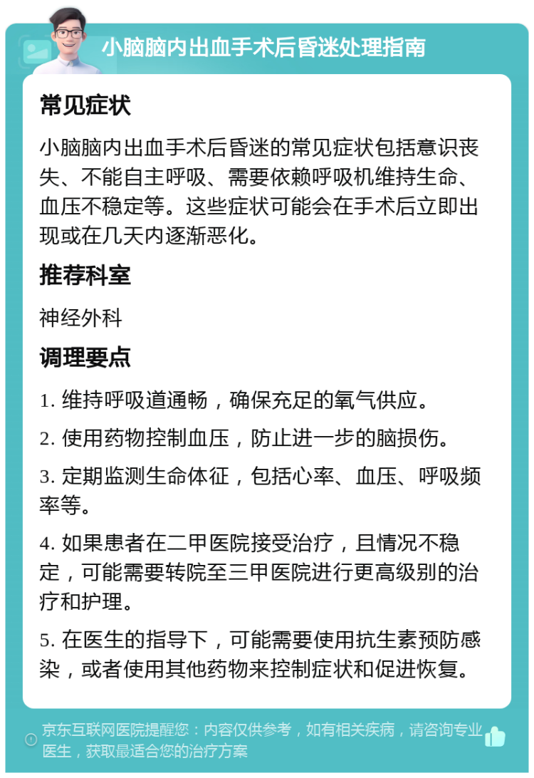 小脑脑内出血手术后昏迷处理指南 常见症状 小脑脑内出血手术后昏迷的常见症状包括意识丧失、不能自主呼吸、需要依赖呼吸机维持生命、血压不稳定等。这些症状可能会在手术后立即出现或在几天内逐渐恶化。 推荐科室 神经外科 调理要点 1. 维持呼吸道通畅，确保充足的氧气供应。 2. 使用药物控制血压，防止进一步的脑损伤。 3. 定期监测生命体征，包括心率、血压、呼吸频率等。 4. 如果患者在二甲医院接受治疗，且情况不稳定，可能需要转院至三甲医院进行更高级别的治疗和护理。 5. 在医生的指导下，可能需要使用抗生素预防感染，或者使用其他药物来控制症状和促进恢复。