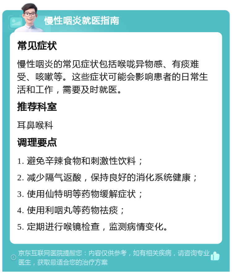 慢性咽炎就医指南 常见症状 慢性咽炎的常见症状包括喉咙异物感、有痰难受、咳嗽等。这些症状可能会影响患者的日常生活和工作，需要及时就医。 推荐科室 耳鼻喉科 调理要点 1. 避免辛辣食物和刺激性饮料； 2. 减少隔气返酸，保持良好的消化系统健康； 3. 使用仙特明等药物缓解症状； 4. 使用利咽丸等药物祛痰； 5. 定期进行喉镜检查，监测病情变化。