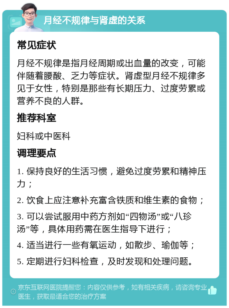 月经不规律与肾虚的关系 常见症状 月经不规律是指月经周期或出血量的改变，可能伴随着腰酸、乏力等症状。肾虚型月经不规律多见于女性，特别是那些有长期压力、过度劳累或营养不良的人群。 推荐科室 妇科或中医科 调理要点 1. 保持良好的生活习惯，避免过度劳累和精神压力； 2. 饮食上应注意补充富含铁质和维生素的食物； 3. 可以尝试服用中药方剂如“四物汤”或“八珍汤”等，具体用药需在医生指导下进行； 4. 适当进行一些有氧运动，如散步、瑜伽等； 5. 定期进行妇科检查，及时发现和处理问题。