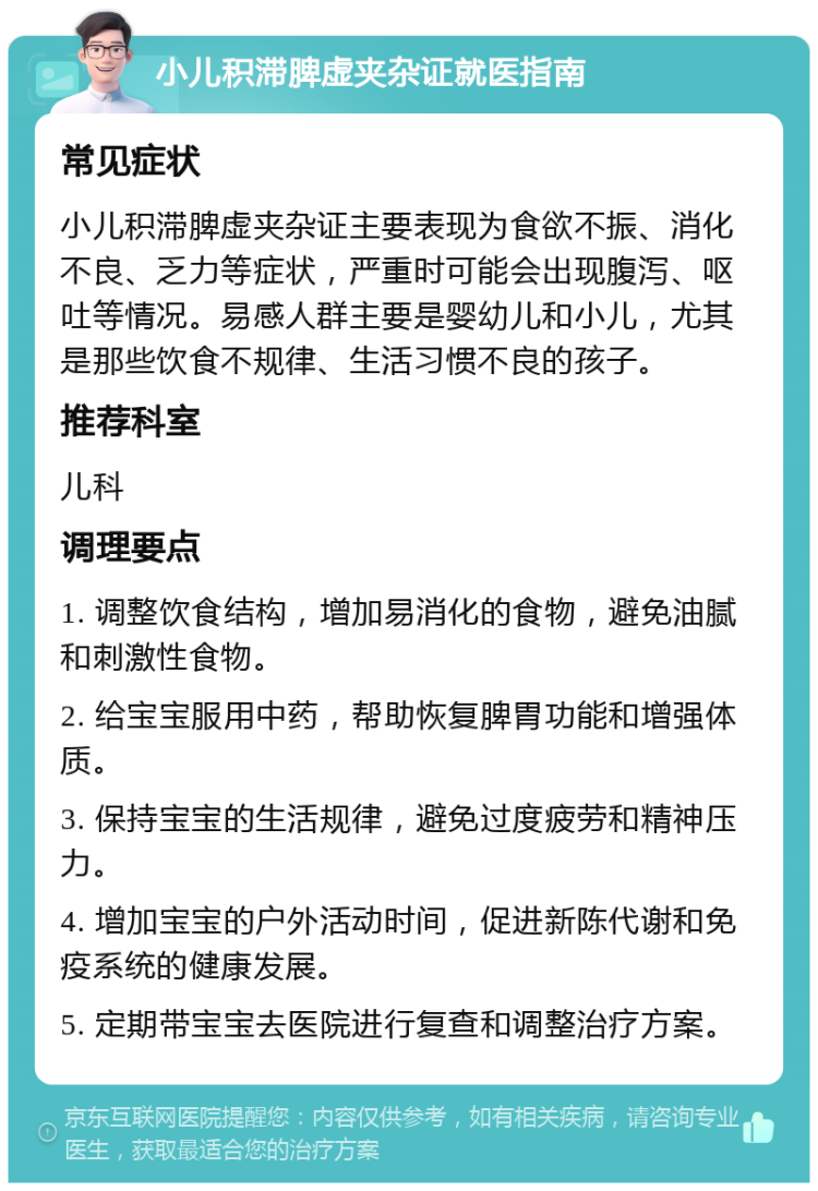 小儿积滞脾虚夹杂证就医指南 常见症状 小儿积滞脾虚夹杂证主要表现为食欲不振、消化不良、乏力等症状，严重时可能会出现腹泻、呕吐等情况。易感人群主要是婴幼儿和小儿，尤其是那些饮食不规律、生活习惯不良的孩子。 推荐科室 儿科 调理要点 1. 调整饮食结构，增加易消化的食物，避免油腻和刺激性食物。 2. 给宝宝服用中药，帮助恢复脾胃功能和增强体质。 3. 保持宝宝的生活规律，避免过度疲劳和精神压力。 4. 增加宝宝的户外活动时间，促进新陈代谢和免疫系统的健康发展。 5. 定期带宝宝去医院进行复查和调整治疗方案。