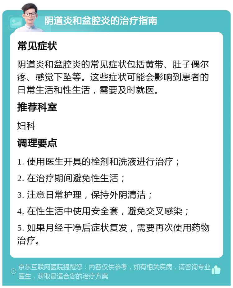 阴道炎和盆腔炎的治疗指南 常见症状 阴道炎和盆腔炎的常见症状包括黄带、肚子偶尔疼、感觉下坠等。这些症状可能会影响到患者的日常生活和性生活，需要及时就医。 推荐科室 妇科 调理要点 1. 使用医生开具的栓剂和洗液进行治疗； 2. 在治疗期间避免性生活； 3. 注意日常护理，保持外阴清洁； 4. 在性生活中使用安全套，避免交叉感染； 5. 如果月经干净后症状复发，需要再次使用药物治疗。